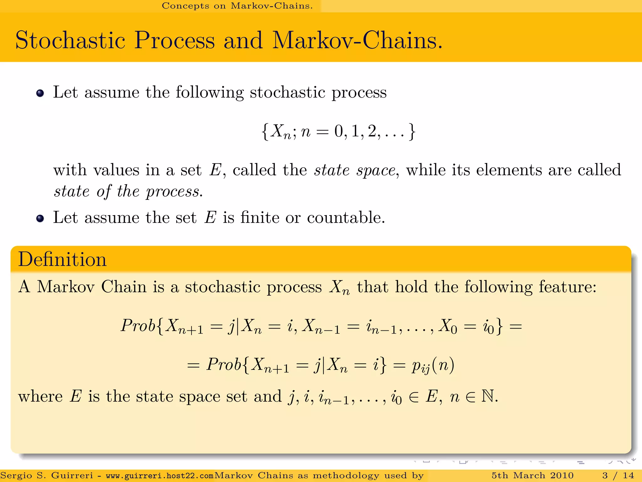 Concepts on Markov-Chains.
Stochastic Process and Markov-Chains.
Let assume the following stochastic process
{Xn; n = 0, 1, 2, . . . }
with values in a set E, called the state space, while its elements are called
state of the process.
Let assume the set E is ﬁnite or countable.
Deﬁnition
A Markov Chain is a stochastic process Xn that hold the following feature:
Prob{Xn+1 = j|Xn = i, Xn−1 = in−1, . . . , X0 = i0} =
= Prob{Xn+1 = j|Xn = i} = pij(n)
where E is the state space set and j, i, in−1, . . . , i0 ∈ E, n ∈ N.
Sergio S. Guirreri - www.guirreri.host22.com (Google Technology User Group (GTUG) of Palermo.)Markov Chains as methodology used by PageRank to rank the Web Pages on Inte5th March 2010 3 / 14
 