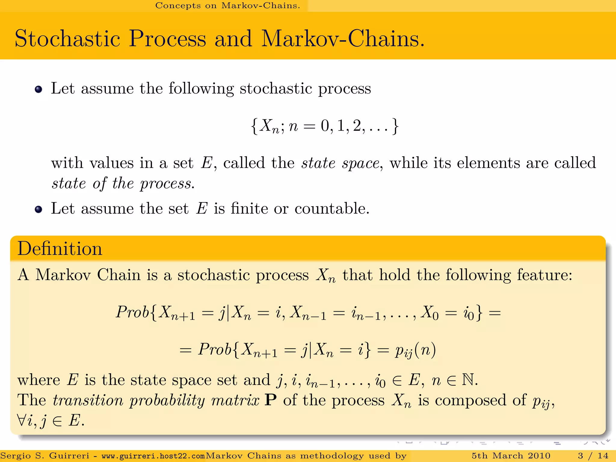 Concepts on Markov-Chains.
Stochastic Process and Markov-Chains.
Let assume the following stochastic process
{Xn; n = 0, 1, 2, . . . }
with values in a set E, called the state space, while its elements are called
state of the process.
Let assume the set E is ﬁnite or countable.
Deﬁnition
A Markov Chain is a stochastic process Xn that hold the following feature:
Prob{Xn+1 = j|Xn = i, Xn−1 = in−1, . . . , X0 = i0} =
= Prob{Xn+1 = j|Xn = i} = pij(n)
where E is the state space set and j, i, in−1, . . . , i0 ∈ E, n ∈ N.
The transition probability matrix P of the process Xn is composed of pij,
∀i, j ∈ E.
Sergio S. Guirreri - www.guirreri.host22.com (Google Technology User Group (GTUG) of Palermo.)Markov Chains as methodology used by PageRank to rank the Web Pages on Inte5th March 2010 3 / 14
 