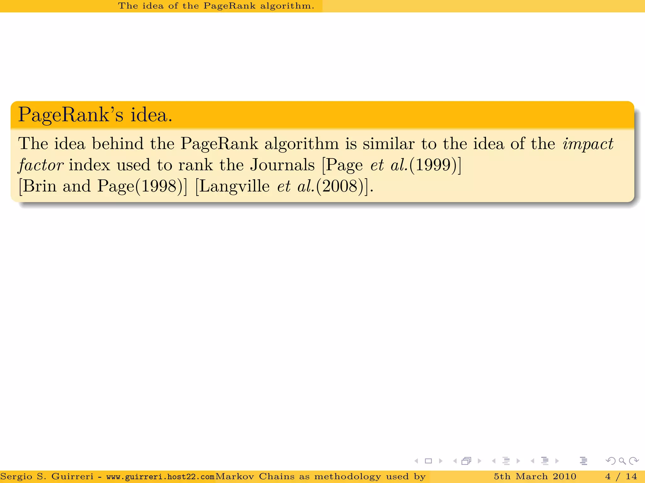 The idea of the PageRank algorithm.
PageRank’s idea.
The idea behind the PageRank algorithm is similar to the idea of the impact
factor index used to rank the Journals [Page et al.(1999)]
[Brin and Page(1998)] [Langville et al.(2008)].
Sergio S. Guirreri - www.guirreri.host22.com (Google Technology User Group (GTUG) of Palermo.)Markov Chains as methodology used by PageRank to rank the Web Pages on Inte5th March 2010 4 / 14
 