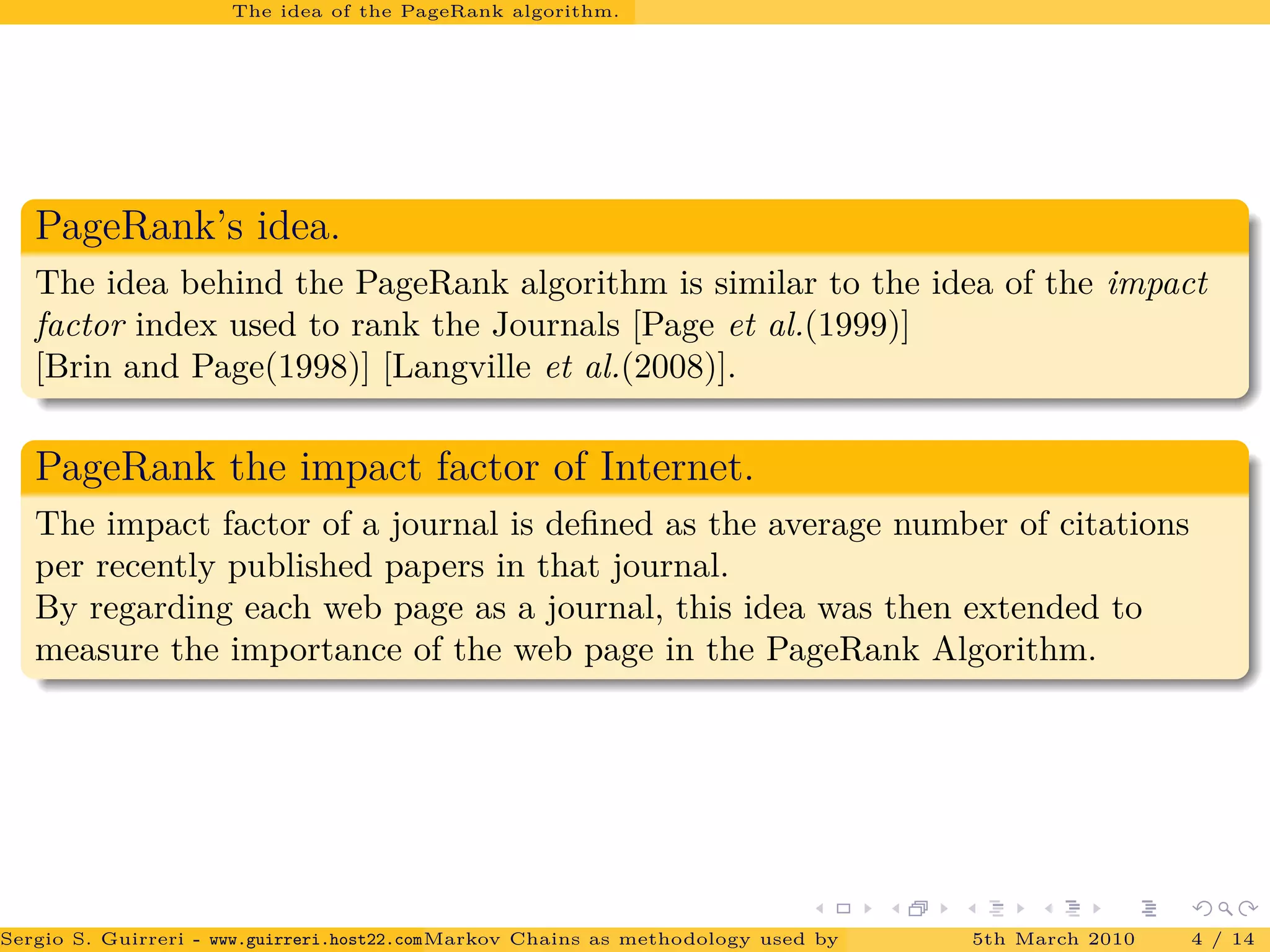 The idea of the PageRank algorithm.
PageRank’s idea.
The idea behind the PageRank algorithm is similar to the idea of the impact
factor index used to rank the Journals [Page et al.(1999)]
[Brin and Page(1998)] [Langville et al.(2008)].
PageRank the impact factor of Internet.
The impact factor of a journal is deﬁned as the average number of citations
per recently published papers in that journal.
By regarding each web page as a journal, this idea was then extended to
measure the importance of the web page in the PageRank Algorithm.
Sergio S. Guirreri - www.guirreri.host22.com (Google Technology User Group (GTUG) of Palermo.)Markov Chains as methodology used by PageRank to rank the Web Pages on Inte5th March 2010 4 / 14
 