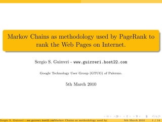 Markov Chains as methodology used by PageRank to
rank the Web Pages on Internet.
Sergio S. Guirreri - www.guirreri.host22.com
Google Technology User Group (GTUG) of Palermo.
5th March 2010
Sergio S. Guirreri - www.guirreri.host22.com (Google Technology User Group (GTUG) of Palermo.)Markov Chains as methodology used by PageRank to rank the Web Pages on Inte5th March 2010 1 / 14
 