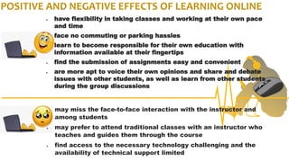 POSITIVE AND NEGATIVE EFFECTS OF LEARNING ONLINE
 have flexibility in taking classes and working at their own pace
and time
 face no commuting or parking hassles
 learn to become responsible for their own education with
information available at their fingertips
 find the submission of assignments easy and convenient
 are more apt to voice their own opinions and share and debate
issues with other students, as well as learn from other students
during the group discussions
 may miss the face-to-face interaction with the instructor and
among students
 may prefer to attend traditional classes with an instructor who
teaches and guides them through the course
 find access to the necessary technology challenging and the
availability of technical support limited
 