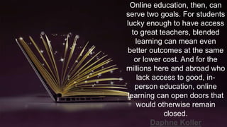 Online education, then, can
serve two goals. For students
lucky enough to have access
to great teachers, blended
learning can mean even
better outcomes at the same
or lower cost. And for the
millions here and abroad who
lack access to good, in-
person education, online
learning can open doors that
would otherwise remain
closed.
Daphne Koller
 