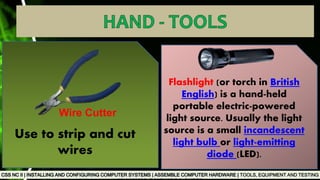 TOOLS, EQUIPMENT AND TESTING
Flashlight (or torch in British
English) is a hand-held
portable electric-powered
light source. Usually the light
source is a small incandescent
light bulb or light-emitting
diode (LED).
Use to strip and cut
wires
Wire Cutter
 