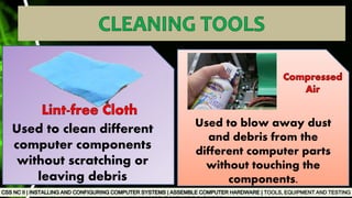 TOOLS, EQUIPMENT AND TESTING
Used to clean different
computer components
without scratching or
leaving debris
Used to blow away dust
and debris from the
different computer parts
without touching the
components.
 