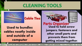 TOOLS, EQUIPMENT AND TESTING
Used to bundles
cables neatly inside
and outside of a
computer
Used to hold screw
jumpers, fasteners and
other small parts and
prevents them from
getting mixed together.
 
