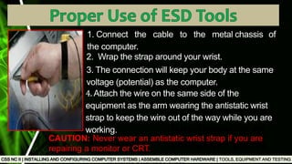 TOOLS, EQUIPMENT AND TESTING
Used to test the
functionality of
computer ports
1. Connect the cable to the metal chassis of
the computer.
2. Wrap the strap around your wrist.
3. The connection will keep your body at the same
voltage (potential) as the computer.
4. Attach the wire on the same side of the
equipment as the arm wearing the antistatic wrist
strap to keep the wire out of the way while you are
working.
CAUTION: Never wear an antistatic wrist strap if you are
repairing a monitor or CRT.
 