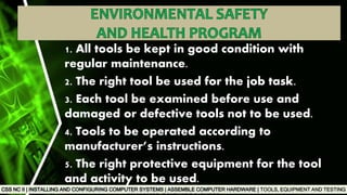 TOOLS, EQUIPMENT AND TESTING
1. All tools be kept in good condition with
regular maintenance.
2. The right tool be used for the job task.
3. Each tool be examined before use and
damaged or defective tools not to be used.
4. Tools to be operated according to
manufacturer’s instructions.
5. The right protective equipment for the tool
and activity to be used.
 