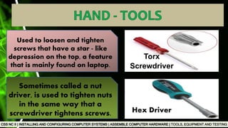 TOOLS, EQUIPMENT AND TESTING
Used to loosen and tighten
screws that have a star - like
depression on the top, a feature
that is mainly found on laptop.
Sometimes called a nut
driver, is used to tighten nuts
in the same way that a
screwdriver tightens screws.
Torx
Screwdriver
Hex Driver
 