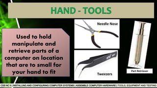 TOOLS, EQUIPMENT AND TESTING
Used to hold
manipulate and
retrieve parts of a
computer on location
that are to small for
your hand to fit
Needle Nose
Tweezers
Part Retriever
 