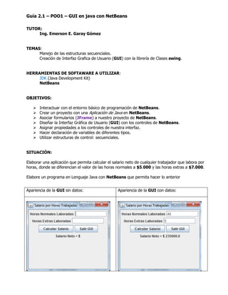Guía 2.1 – POO1 – GUI en java con NetBeans
TUTOR:
Ing. Emerson E. Garay Gómez
TEMAS:
Manejo de las estructuras secuenciales.
Creación de Interfaz Grafica de Usuario (GUI) con la librería de Clases swing.
HERRAMIENTAS DE SOFTAWARE A UTILIZAR:
JDK (Java Development Kit)
NetBeans
OBJETIVOS:
 Interactuar con el entorno básico de programación de NetBeans.
 Crear un proyecto con una Aplicación de Java en NetBeans.
 Asociar formularios (JFrame) a nuestro proyecto de NetBeans.
 Diseñar la Interfaz Gráfica de Usuario (GUI) con los controles de NetBeans.
 Asignar propiedades a los controles (JLabel, JTextField, JButton) de nuestra interfaz.
 Hacer declaración de variables de diferentes tipos.
 Utilizar estructuras de control: secuenciales.
SITUACIÓN:
Elaborar una aplicación que permita calcular el salario neto de cualquier trabajador que labora por
horas, donde se diferencian el valor de las horas normales a $5.000 y las horas extras a $7.000.
Elabore un programa en Lenguaje Java con NetBeans que permita hacer lo anterior
Apariencia de la GUI sin datos: Apariencia de la GUI con datos:
 
