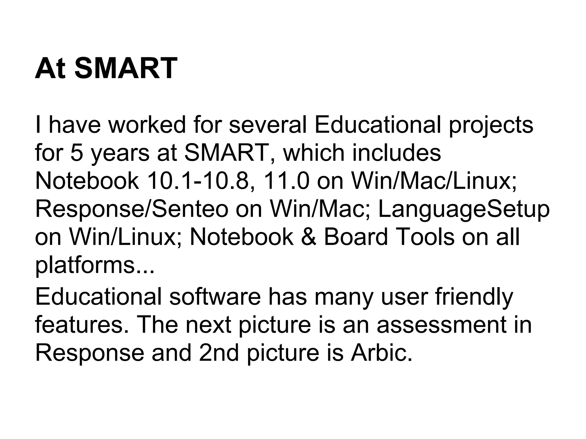 At SMART
I have worked for several Educational projects
for 5 years at SMART, which includes
Notebook 10.1-10.8, 11.0 on Win/Mac/Linux;
Response/Senteo on Win/Mac; LanguageSetup
on Win/Linux; Notebook & Board Tools on all
platforms...
Educational software has many user friendly
features. The next picture is an assessment in
Response and 2nd picture is Arbic.
 