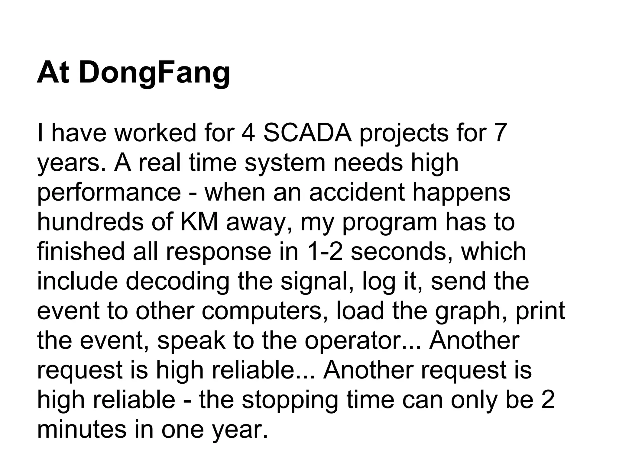 At DongFang
I have worked for 4 SCADA projects for 7
years. A real time system needs high
performance - when an accident happens
hundreds of KM away, my program has to
finished all response in 1-2 seconds, which
include decoding the signal, log it, send the
event to other computers, load the graph, print
the event, speak to the operator... Another
request is high reliable... Another request is
high reliable - the stopping time can only be 2
minutes in one year.
 