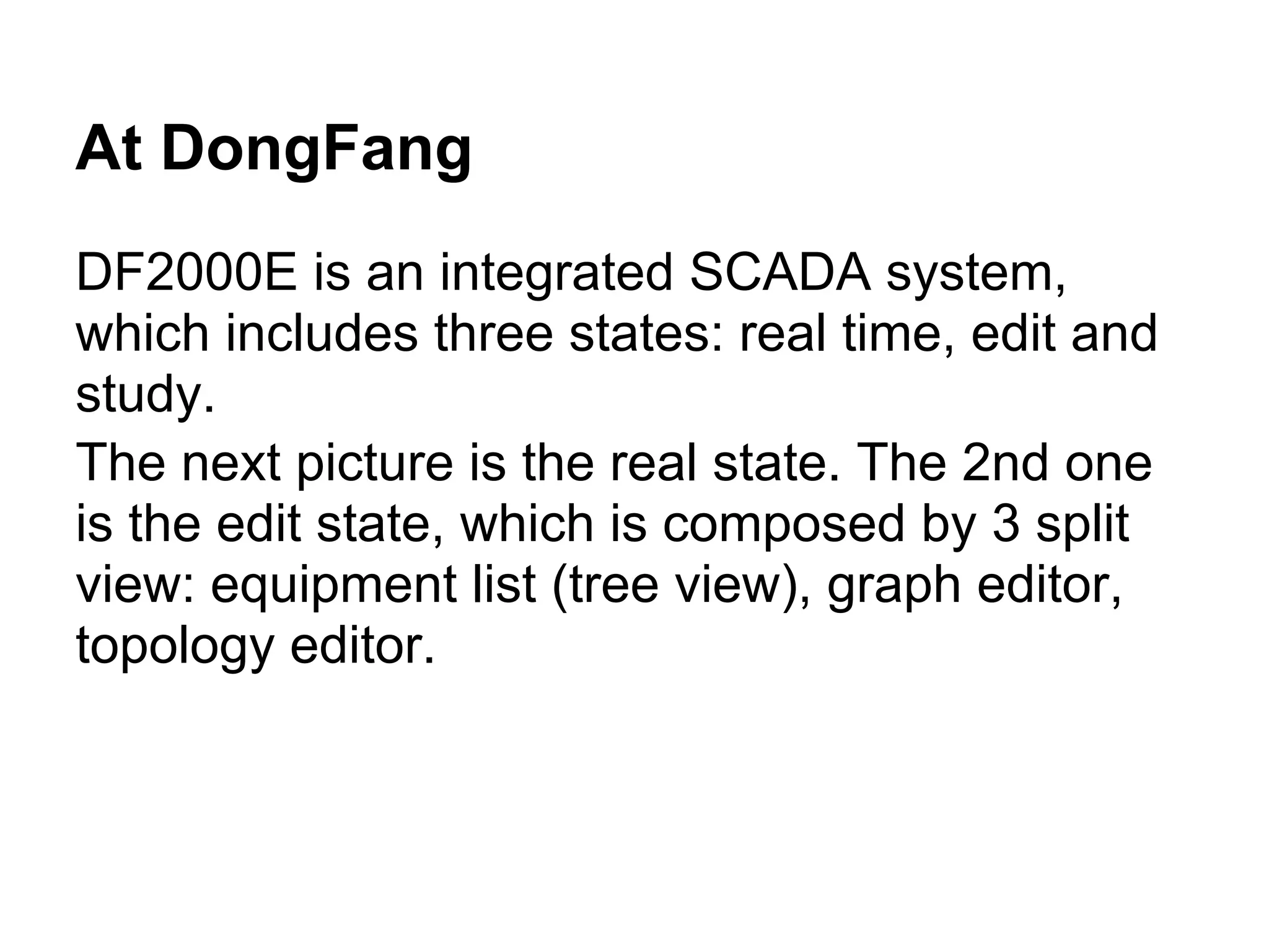 At DongFang
DF2000E is an integrated SCADA system,
which includes three states: real time, edit and
study.
The next picture is the real state. The 2nd one
is the edit state, which is composed by 3 split
view: equipment list (tree view), graph editor,
topology editor.
 