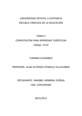 UNIVERSIDAD ESTATAL A DISTANCIA

    ESCUELA CIENCIAS DE LA EDUCACIÓN




                 TAREA 2

  COMPUTACIÓN PARA EMPRESAS TURÍSTICAS

               Código: 5152




            TURISMO ACCESIBLE



PROFESOR: ALAN ALFONSO OTAROLA VILLALOBOS




   ESTUDIANTE: MARIBEL HERRERA ZUÑIGA

             CED: 0205390400




                08/3/2012
 