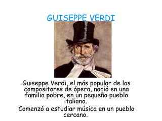 GUISEPPE VERDI
Guiseppe Verdi, el más popular de los
compositores de ópera, nació en una
familia pobre, en un pequeño pueblo
italiano.
Comenzó a estudiar música en un pueblo
cercano.
 
