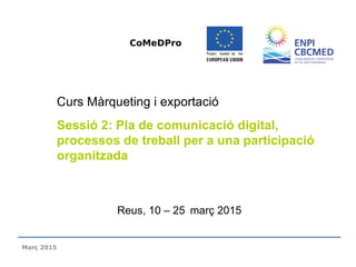 Reus, 10 – 25 març 2015
Curs Màrqueting i exportació
Sessió 2: Pla de comunicació digital,
processos de treball per a una participació
organitzada
CoMeDPro
Març 2015
 