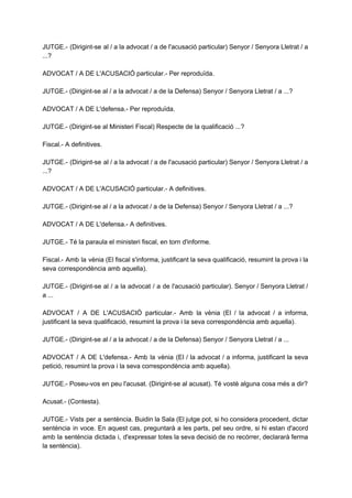 JUTGE.­ (Dirigint­se al / a la advocat / a de l'acusació particular) Senyor / Senyora Lletrat / a                                   
...? 
  
ADVOCAT / A DE L'ACUSACIÓ particular.­ Per reproduïda. 
  
JUTGE.­ (Dirigint­se al / a la advocat / a de la Defensa) Senyor / Senyora Lletrat / a ...? 
  
ADVOCAT / A DE L'defensa.­ Per reproduïda. 
  
JUTGE.­ (Dirigint­se al Ministeri Fiscal) Respecte de la qualificació ...? 
  
Fiscal.­ A definitives. 
  
JUTGE.­ (Dirigint­se al / a la advocat / a de l'acusació particular) Senyor / Senyora Lletrat / a                                   
...? 
  
ADVOCAT / A DE L'ACUSACIÓ particular.­ A definitives. 
  
JUTGE.­ (Dirigint­se al / a la advocat / a de la Defensa) Senyor / Senyora Lletrat / a ...? 
  
ADVOCAT / A DE L'defensa.­ A definitives. 
  
JUTGE.­ Té la paraula el ministeri fiscal, en torn d'informe. 
  
Fiscal.­ Amb la vènia (El fiscal s'informa, justificant la seva qualificació, resumint la prova i la                               
seva correspondència amb aquella). 
  
JUTGE.­ (Dirigint­se al / a la advocat / a de l'acusació particular). Senyor / Senyora Lletrat /                                 
a ... 
  
ADVOCAT / A DE L'ACUSACIÓ particular.­ Amb la vènia (El / la advocat / a informa,                               
justificant la seva qualificació, resumint la prova i la seva correspondència amb aquella). 
  
JUTGE.­ (Dirigint­se al / a la advocat / a de la Defensa) Senyor / Senyora Lletrat / a ... 
  
ADVOCAT / A DE L'defensa.­ Amb la vènia (El / la advocat / a informa, justificant la seva                                   
petició, resumint la prova i la seva correspondència amb aquella). 
  
JUTGE.­ Poseu­vos en peu l'acusat. (Dirigint­se al acusat). Té vostè alguna cosa més a dir? 
  
Acusat.­ (Contesta). 
  
JUTGE.­ Vists per a sentència. Buidin la Sala (El jutge pot, si ho considera procedent, dictar                               
sentència in voce. En aquest cas, preguntarà a les parts, pel seu ordre, si hi estan d'acord                                 
amb la sentència dictada i, d'expressar totes la seva decisió de no recórrer, declararà ferma                             
la sentència). 
 