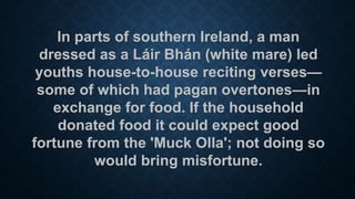 In parts of southern Ireland, a man
dressed as a Láir Bhán (white mare) led
youths house-to-house reciting verses—
some of which had pagan overtones—in
exchange for food. If the household
donated food it could expect good
fortune from the 'Muck Olla'; not doing so
would bring misfortune.
 