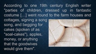According to one 19th century English writer
"parties of children, dressed up in fantastic
costume […] went round to the farm houses and
cottages, signing a song
song, and begging for
cakes (spoken of as
"soal-cakes"), apples,
money, or anything
that the goodwives
would give them".
 