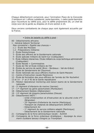 Chaque détachement comprend, pour l’animation Place de la Concorde
2 tambours et 1 officier subalterne, porte-bannière, 1 cadre porte-bannière
pour l’ouverture du défilé puis, pour le défilé proprement dit, un chef de
corps suivi de la garde au drapeau et d’une section à 24.

Deux anciens combattants de chaque pays sont également accueillis par
la France.


             • Ordre de bataille du défilé à pied :
00 - Détachements africains
1 - Général Adjoint Territorial
 Plan ministériel « Égalité des chances »
 1.1 - École des Mousses
 1.2 - Préparations militaires
 2 - École Polytechnique
 3 - École des officiers de la Gendarmerie nationale
 4 - École spéciale militaire de Saint-Cyr (Coëtquidan)
 5 - École militaire interarmes / École militaire du corps technique administratif
     (Coëtquidan)
 6 - École Navale + Commissaires
 7 - École de l’Air et École militaire de l’Air
 8 - Écoles du service de santé (Bron - Bordeaux - Val-de-Grâce)
 9 - École de Gendarmerie de Chaumont
10 - École nationale des sous-officiers d’active de Saint-Maixent
11 - Centre d’instruction navale Maistrance
12 - École de formation des sous-officiers de l’armée de l’Air Rochefort
13 et 14 - 1er et 2e RI de la Garde républicaine
15 - Peloton Operational mentoring and liaison teams de la Gendarmerie
     nationale
16 - 3e régiment d’infanterie de marine (Vannes)
17 - 17e régiment du génie parachutiste (Montauban)
18 - Détachement Épidote (Afghanistan)
19 - 13e régiment de dragons parachutistes (Dieuze)
20 - Détachement HAÏTI :
            - Unité d’intervention et d’instruction de la sécurité civile n°7
               (Brignoles)
            - 33e régiment d’infanterie de marine (Martinique)
            - Transport de chalands de débarquement SIROCO
            - Détachement Air
            - 1er régiment du service militaire adapté (Martinique)
            - Détachement de la Gendarmerie nationale
21 - Compagnie de la force aéronautique navale : ALAVIA
22 - Compagnie de la force océanique stratégique : équipage du sous-
      marin nucléaire lanceur d’engins Le Triomphant



                                      -8-
 