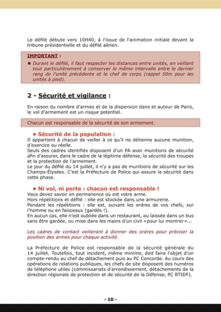 Le défilé débute vers 10H40, à l’issue de l’animation initiale devant la
tribune présidentielle et du défilé aérien.

IMPORTANT :
Y Durant le défilé, il faut respecter les distances entre unités, en veillant
  tout particulièrement à conserver le même intervalle entre le dernier
  rang de l’unité précédente et le chef de corps (rappel 50m pour les
  unités à pied).


2 - Sécurité et vigilance :
En raison du nombre d’armes et de la dispersion dans et autour de Paris,
le vol d’armement est un risque potentiel.

Chacun est responsable de la sécurité de son armement.

  • Sécurité de la population :
Il appartient à chacun de veiller à ce qu’il ne détienne aucune munition,
d’exercice ou réelle.
Seuls des cadres identifiés disposent d’un PA avec munitions de sécurité
afin d’assurer, dans le cadre de la légitime défense, la sécurité des troupes
et la protection de l’armement.
Le jour du défilé du 14 juillet, il n’y a pas de munitions de sécurité sur les
Champs-Élysées. C’est la Préfecture de Police qui assure la sécurité dans
cette phase.

  • Ni vol, ni perte : chacun est responsable !
Vous devez savoir en permanence où est votre arme.
Hors répétitions et défilé : elle est stockée dans une armurerie.
Pendant les répétitions : elle est, suivant les ordres de vos chefs, sur
l’homme ou en faisceaux (gardés !).
En aucun cas, elle n’est oubliée dans un restaurant, ou laissée dans un bus
sans être gardée, ou mise dans les mains d’un civil « pour lui montrer »...

Les cadres de contact veilleront à donner des ordres pour préciser la
position des armes pour chaque activité.

La Préfecture de Police est responsable de la sécurité générale du
14 juillet. Toutefois, tout incident, même minime, doit faire l’objet d’un
compte-rendu au chef de détachement puis au PC Concorde. Au cours des
opérations de relations publiques, les chefs de site disposent des numéros
de téléphone utiles (commissariats d’arrondissement, détachements de la
direction régionale de protection et de sécurité de la Défense, PC RTIDF).




                                    - 10 -
 