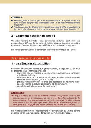 CONSEILS :
^ Rester vigilant pour anticiper le « scénario catastrophe » (véhicule « fou »
  dans la foule, coup de feu intempestif, rixe...), et ainsi éventuellement
  le contrer.
^ Sélectionner pour les déplacements en véhicule et pour le défilé les conducteurs
  les plus confirmés (respect du code de la route, éliminer les « émotifs »...).


3 - Comment assister au défilé :
Un certain nombre d’invitations pour les tribunes « Défense » sont attribuées
aux unités qui défilent. Ce nombre est limité mais peut toutefois permettre
à certaines familles d’assister au défilé dans les meilleures conditions.

Les renseignements sont à demander à l’officier de marque de l’unité.



À L’ISSUE DU DÉFILÉ

1 - Le déjeuner du 14 juillet :
En dehors de quelques invités aux garden-parties, le déjeuner du 14 midi
se présente sous 4 formes principales :
     • invitation par les mairies à un déjeuner républicain, en particulier
       à la Mairie de Paris,
     • ticket-restaurant d’une valeur de 15 euros, à utiliser dans les restau-
       rants parisiens (le plus grand nombre),
     • plateau-repas délivré sur les sites des opérations de relations publi-
       ques de l’après-midi (voir paragraphe 5) (le minimum),
     • dans le lieu d’hébergement (le minimum).


IMPORTANT :
Y Chaque militaire en tenue, se rendant dans les lieux publics ou invité par
  les mairies, est un ambassadeur de son armée. Dans les restaurants, la
  bonne humeur n’est pas contradictoire avec le respect de l’uniforme. Dans
  les mairies, il faut faire partager son expérience auprès des plus jeunes et
  témoigner sur l’engagement de nos armées auprès des plus anciens.


Les modalités concernant l’hébergement et l’alimentation du 14 midi seront
données par le commandant de formation ou l’officier de marque.




                                     - 11 -
 
