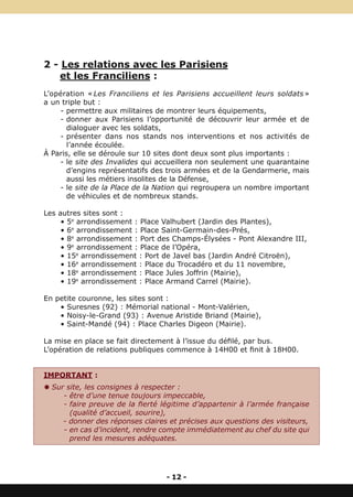 2 - Les relations avec les Parisiens
    et les Franciliens :
L’opération « Les Franciliens et les Parisiens accueillent leurs soldats »
a un triple but :
    - permettre aux militaires de montrer leurs équipements,
    - donner aux Parisiens l’opportunité de découvrir leur armée et de
      dialoguer avec les soldats,
    - présenter dans nos stands nos interventions et nos activités de
       l’année écoulée.
À Paris, elle se déroule sur 10 sites dont deux sont plus importants :
    - le site des Invalides qui accueillera non seulement une quarantaine
      d’engins représentatifs des trois armées et de la Gendarmerie, mais
      aussi les métiers insolites de la Défense,
    - le site de la Place de la Nation qui regroupera un nombre important
      de véhicules et de nombreux stands.

Les autres sites sont :
     • 5e arrondissement : Place Valhubert (Jardin des Plantes),
     • 6e arrondissement : Place Saint-Germain-des-Prés,
     • 8e arrondissement : Port des Champs-Élysées - Pont Alexandre III,
     • 9e arrondissement : Place de l’Opéra,
     • 15e arrondissement : Port de Javel bas (Jardin André Citroën),
     • 16e arrondissement : Place du Trocadéro et du 11 novembre,
     • 18e arrondissement : Place Jules Joffrin (Mairie),
     • 19e arrondissement : Place Armand Carrel (Mairie).

En petite couronne, les sites sont :
    • Suresnes (92) : Mémorial national - Mont-Valérien,
    • Noisy-le-Grand (93) : Avenue Aristide Briand (Mairie),
    • Saint-Mandé (94) : Place Charles Digeon (Mairie).

La mise en place se fait directement à l’issue du défilé, par bus.
L’opération de relations publiques commence à 14H00 et finit à 18H00.


IMPORTANT :
Y Sur site, les consignes à respecter :
     - être d’une tenue toujours impeccable,
     - faire preuve de la fierté légitime d’appartenir à l’armée française
       (qualité d’accueil, sourire),
     - donner des réponses claires et précises aux questions des visiteurs,
     - en cas d’incident, rendre compte immédiatement au chef du site qui
       prend les mesures adéquates.




                                  - 12 -
 
