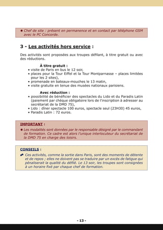 Y Chef de site : présent en permanence et en contact par téléphone GSM
  avec le PC Concorde.


3 - Les activités hors service :
Des activités sont proposées aux troupes défilant, à titre gratuit ou avec
des réductions.

            À titre gratuit :
    • visite de Paris en bus le 12 soir,
    • places pour la Tour Eiffel et la Tour Montparnasse – places limitées
      pour les 2 sites),
    • promenade en bateaux-mouches le 13 matin,
    • visite gratuite en tenue des musées nationaux parisiens.

            Avec réduction :
    • possibilité de bénéficier des spectacles du Lido et du Paradis Latin
      (paiement par chèque obligatoire lors de l’inscription à adresser au
      secrétariat de la DMD 75),
    • Lido : dîner spectacle 100 euros, spectacle seul (23H30) 45 euros,
    • Paradis Latin : 72 euros.


IMPORTANT :
Y Les modalités sont données par le responsable désigné par le commandant
  de formation. Ce cadre est alors l’unique interlocuteur du secrétariat de
  la DMD 75 en charge des loisirs.


CONSEILS :
^ Ces activités, comme la sortie dans Paris, sont des moments de détente
  et de repos ; elles ne doivent pas se traduire par un excès de fatigue qui
  pénaliserait la qualité du défilé. Le 13 soir, les troupes sont consignées
  à un horaire fixé par chaque chef de formation.




                                   - 13 -
 