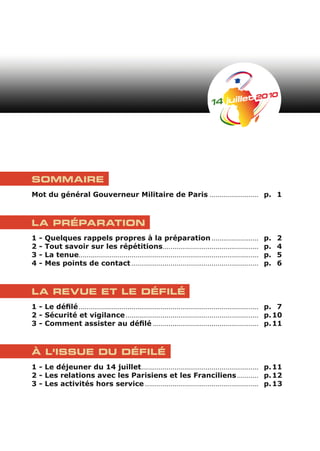 SOMMAIRE
Mot du général Gouverneur Militaire de Paris ......................... p. 1



LA PRÉPARATION
1   -   Quelques rappels propres à la préparation ........................                                     p.   2
2   -   Tout savoir sur les répétitions.................................................                       p.   4
3   -   La tenue............................................................................................   p.   5
4   -   Mes points de contact .................................................................                p.   6



LA REVUE ET LE DÉFILÉ
1 - Le défilé ............................................................................................ p. 7
2 - Sécurité et vigilance .................................................................... p. 10
3 - Comment assister au défilé ...................................................... p. 11



À L’ISSUE DU DÉFILÉ
1 - Le déjeuner du 14 juillet............................................................ p. 11
2 - Les relations avec les Parisiens et les Franciliens ........... p. 12
3 - Les activités hors service .......................................................... p. 13
 