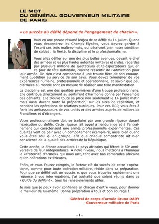 LE MOT
DU GÉNÉRAL GOUVERNEUR MILITAIRE
DE PARIS


« Le succès du défilé dépend de l’engagement de chacun ». 

         Voici en une phrase résumé l’enjeu de ce défilé du 14 juillet. Quand
         vous descendrez les Champs-Élysées, vous devrez garder à
         l’esprit ces trois maîtres-mots, qui décrivent bien notre condition
         de soldat : la fierté, la discipline et le professionnalisme.

        Vous allez défiler sur une des plus belles avenues, devant le chef
        des armées et les plus hautes autorités militaires et civiles, regardés
        par plusieurs millions de spectateurs et téléspectateurs qui, en
        ce jour de fête nationale, doivent ressentir de l’admiration pour
leur armée. Or, rien n’est comparable à une troupe fière de son engage-
ment quotidien au service de son pays. Vous devez témoigner de vos
expériences humaine, professionnelle et opérationnelle, et savoir que peu
d’armées au monde sont en mesure de réaliser une telle manifestation.
La discipline est une des qualités premières d’une troupe professionnelle.
Elle contribue directement au sentiment d’harmonie donné par l’ensemble
des défilants. Elle trouve toute sa place non seulement le 14 juillet matin
mais aussi durant toute la préparation, sur les sites de répétition, et
pendant les opérations de relations publiques. Pour ces ORP, vous êtes à
Paris les ambassadeurs de vos unités et des armées auprès de milliers de
Franciliens et d’étrangers.

Votre professionnalisme doit se traduire par une grande rigueur durant
l’exécution du défilé. Cette rigueur fait appel à l’endurance et à l’entraî-
nement qui caractérisent une armée professionnelle expérimentée. Ces
qualités vont de pair avec un comportement exemplaire, aussi bien quand
vous êtes seul qu’en groupe, afin que chaque compatriote ait bien
conscience de la qualité des armées de la République.

Cette année, la France accueillera 14 pays africains qui fêtent le 50e anni-
versaire de leur indépendance. À notre niveau, nous mettrons à l’honneur
la « fraternité d’armes » qui nous unit, tant avec nos camarades africains
qu’en opérations extérieures.

Enfin, et vous l’aurez compris, le facteur clé du succès de cette « opéra-
tion », comme pour toute opération militaire, réside dans sa préparation.
Pour que ce défilé soit un succès et que vous trouviez rapidement une
réponse à vos interrogations, j’ai souhaité que soient réunis dans ce
« Guide du défilant », tous les renseignements utiles.

Je sais que je peux avoir confiance en chacun d’entre vous, pour donner
le meilleur de lui-même. Bonne préparation à tous et bon courage !

                                 Général de corps d’armée Bruno DARY
                                         Gouverneur militaire de Paris


                                     -1-
 