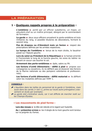 LA PRÉPARATION

1 - Quelques rappels propres à la préparation :
     L’emblème : porté par un officier subalterne, un major, un
     adjudant-chef ou un maître principal, désigné par le commandant
     de formation.
     La garde : deux sous-officiers encadrent le porte-emblème et trois
     militaires du rang, si possible titulaires de décorations, forment le
     second rang.
     Pas de drapeau ou d’étendard mais un fanion : respect des
     prescriptions définies par les armées respectives.
     La hampe de l’emblème : tenue de la main droite, le baudrier
     passé sur l’épaule gauche.
     Lors du salut au Président de la République : la hampe amenée
     à l’horizontale le long de la hanche gauche, les soies du tablier ne
     devant en aucun cas toucher le sol.
     Armement des porte-emblèmes : épée, sabre ou PA.
     Les fanions d’unité élémentaire - défilé à pied : propres aux
     compagnies ou escadrons, ils ne défilent pas (à dissocier des fanions
     de la Marine nationale ou des pompiers volontaires et profession-
     nels).
     Les fanions d’unité élémentaire - défilé motorisé : ils défilent
     selon les modalités définies par l’EMF 1.

CONSEILS :
^ L’équilibre dans les tailles du personnel de la garde à l’emblème, mais
   aussi dans les carrés (« toit »), prime sur toute autre prérogative (clas-
   sement en école par exemple).
^ La garde doit s’entraîner seule, car il est difficile de marcher isolé sur
  les Champs-Élysées.


  • Les mouvements de pied ferme :
    Lors des revues : la tête est relevée et le regard suit l’autorité.
    Au « présentez armes : les 4 doigts de la main gauche sont tendus
    sur la poignée du Famas.




                                     -2-
 