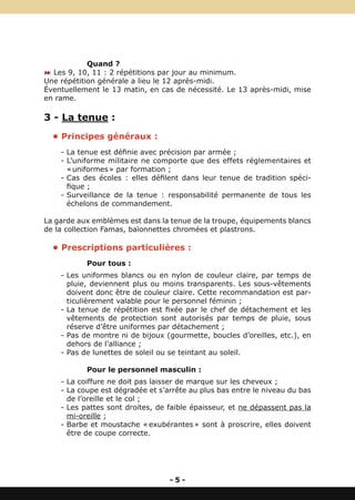 Quand ?
: Les 9, 10, 11 : 2 répétitions par jour au minimum.
Une répétition générale a lieu le 12 après-midi.
Éventuellement le 13 matin, en cas de nécessité. Le 13 après-midi, mise
en rame.

3 - La tenue :
  • Principes généraux :
    - La tenue est définie avec précision par armée ;
    - L’uniforme militaire ne comporte que des effets réglementaires et
      « uniformes » par formation ;
    - Cas des écoles : elles défilent dans leur tenue de tradition spéci-
      fique ;
    - Surveillance de la tenue : responsabilité permanente de tous les
      échelons de commandement.

La garde aux emblèmes est dans la tenue de la troupe, équipements blancs
de la collection Famas, baïonnettes chromées et plastrons.

  • Prescriptions particulières :
           Pour tous :
    - Les uniformes blancs ou en nylon de couleur claire, par temps de
      pluie, deviennent plus ou moins transparents. Les sous-vêtements
      doivent donc être de couleur claire. Cette recommandation est par-
      ticulièrement valable pour le personnel féminin ;
    - La tenue de répétition est fixée par le chef de détachement et les
      vêtements de protection sont autorisés par temps de pluie, sous
      réserve d’être uniformes par détachement ;
    - Pas de montre ni de bijoux (gourmette, boucles d’oreilles, etc.), en
      dehors de l’alliance ;
    - Pas de lunettes de soleil ou se teintant au soleil.

           Pour le personnel masculin :
    - La coiffure ne doit pas laisser de marque sur les cheveux ;
    - La coupe est dégradée et s’arrête au plus bas entre le niveau du bas
      de l’oreille et le col ;
    - Les pattes sont droites, de faible épaisseur, et ne dépassent pas la
      mi-oreille ;
    - Barbe et moustache « exubérantes » sont à proscrire, elles doivent
      être de coupe correcte.




                                  -5-
 