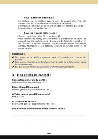 Pour le personnel féminin :
       - La coiffure est compatible avec le port du couvre-chef. (pas de
         cheveux sur le col de chemise ou de queue de cheval) ;
       - Élastiques de cheveux de couleur homogène et sombre par unité ;
       - Le maquillage doit rester discret.

                   Pour les troupes motorisées :
       - Tenue code interarmées B2, code terre 42 ;
       - Pour l’armée de Terre, elle comprend le pantalon et la veste de
         combat manches retroussées (4 largeurs de doigt de revers), avec
         les fourreaux d’épaule, insignes complets de décoration plastron de
         parade, fourragère(s) en bataille, insignes de grande unité et de
         corps, casque.

CONSEILS :
^ En raison des activités soutenues, avoir si possible deux tenues de
  parade.
^ Pour que la chemise reste tendue, il est conseillé de la faire glisser dans
  le sous-vêtement.
^ Les plis des chemises doivent être uniformes par formation.



4 - Mes points de contact :
Conception générale du défilé :
Cellule cérémonies musiques : xxx

Répétitions défilé à pied :
Adjoint général adjoint territorial : xxx

Officier de marque défilé motorisé :
EMF 1 : xxx

Activités hors service :
Secrétariat général adjoint territorial : xxx

Les numéros de téléphone utiles de mon unité :


..........................................................................................................................


..........................................................................................................................




                                                         -6-
 