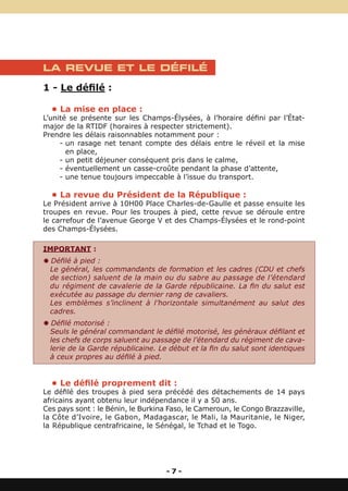 LA REVUE ET LE DÉFILÉ

1 - Le défilé :

  • La mise en place :
L’unité se présente sur les Champs-Élysées, à l’horaire défini par l’État-
major de la RTIDF (horaires à respecter strictement).
Prendre les délais raisonnables notamment pour :
     - un rasage net tenant compte des délais entre le réveil et la mise
       en place,
     - un petit déjeuner conséquent pris dans le calme,
     - éventuellement un casse-croûte pendant la phase d’attente,
     - une tenue toujours impeccable à l’issue du transport.

  • La revue du Président de la République :
Le Président arrive à 10H00 Place Charles-de-Gaulle et passe ensuite les
troupes en revue. Pour les troupes à pied, cette revue se déroule entre
le carrefour de l’avenue George V et des Champs-Élysées et le rond-point
des Champs-Élysées.

IMPORTANT :
Y Défilé à pied :
 Le général, les commandants de formation et les cadres (CDU et chefs
 de section) saluent de la main ou du sabre au passage de l’étendard
 du régiment de cavalerie de la Garde républicaine. La fin du salut est
 exécutée au passage du dernier rang de cavaliers.
 Les emblèmes s’inclinent à l’horizontale simultanément au salut des
 cadres.
Y Défilé motorisé :
 Seuls le général commandant le défilé motorisé, les généraux défilant et
 les chefs de corps saluent au passage de l’étendard du régiment de cava-
 lerie de la Garde républicaine. Le début et la fin du salut sont identiques
 à ceux propres au défilé à pied.


  • Le défilé proprement dit :
Le défilé des troupes à pied sera précédé des détachements de 14 pays
africains ayant obtenu leur indépendance il y a 50 ans.
Ces pays sont : le Bénin, le Burkina Faso, le Cameroun, le Congo Brazzaville,
la Côte d’Ivoire, le Gabon, Madagascar, le Mali, la Mauritanie, le Niger,
la République centrafricaine, le Sénégal, le Tchad et le Togo.




                                    -7-
 