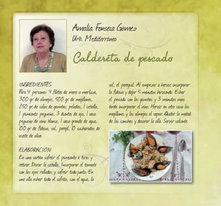 Caldereta de pescado
Amalia Fonseca Gómez
Urb. Mediterráneo
INGREDIENTES:
Para 4 personas: 4 filetes de mero o merluza,
300 gr. de almejas, 500 gr. de mejillones,
250 gr. de colas de gambas peladas, 1 cebolla,
1 pimiento pequeño, 3 dientes de ajo, 1 vaso
pequeño de vino blanco, 1 vaso grande de agua,
100 gr. de fideua, sal, perejil, 10 cucharadas de
aceite de oliva.
ELABORACIÓN:	
En una sartén sofreír el pimiento a tiras y
retirar. Dorar la cebolla. Incorporar el tomate
con los ajos rallados y sofreír todojunto. En
una olla echar todo el sofrito, con el agua, la
sal, el pereguil. Al empezar a hervir, incorporar
la fideua y dejar 5 minutos hirviendo. Echar
el pescado con las gambas y 3 minutos mas
tarde incorporar el vino. Hervir en otro cazo los
mejillones y las almejas al vapor. Quitar la mitad
de las conchas y decorar la olla. Servir caliente.
 