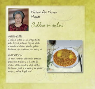 Mariana Ros Muñoz
Miranda
Callos en salsa
Ingredientes:
2 callos de cordero con sus correspondientes
patas, 1 Kg. de garbanzos, 1 Kg. de cebolla,
2 tomates, 2 chorizos picantes, patatas,
hierbabuena, ajos, azafrán de pelo, aceite y sal.
ELABORACIÓN:
Se ponen a cocer los callos con los garbanzos
previamente remojados y se le añaden los
chorizos sofritos, tomate y cebolla sofritos,
hierbabuena, patata si se quiere, y una picada
de ajos, y azafrán de pelo y sal.
 