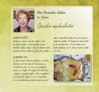 Cocido madrileño
Ana Hernández Galián
Los Belones
INGREDIENTES:
Garbanzos, tocino, carne de cordero, carne
de pollo campero, carne de gallina,jamón,
morcillo, repollo, chorizo, hueso de ternera, hueso
dejamón rancio, azafrán de pelo, sal y patatas.
ELABORACIÓN:
Se pone a hervir todo: los garbanzos, el tocino,
eljamón y las tres clases de carnejunto con
el azafrán de pelo. Se cuece por separado el
chorizo y el repollo. Al repollo se le sofríe ajos
, vinagre y pimiento, dicho sofrito se espolvorea
por encima del repollo. Se hace a fuego lento;
se le va añadiendo agua caliente según espese el
caldo. Cuando falte media hora para acabar se
añaden las patatas. El tiempo de cocción total
es de unas dos horas. Se sirve todo en una
fuente: garbanzos con el chorizo encima, repollo
y la carne.
 