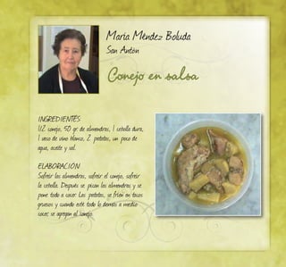 Conejo en salsa
María Méndez Boluda
San Antón
INGREDIENTES:
1/2 conejo, 50 gr. de almendras, 1 cebolla dura,
1 vaso de vino blanco, 2 patatas, un poco de
agua, aceite y sal.
ELABORACIÓN:
Sofreír las almendras, sofreír el conejo, sofreír
la cebolla. Después se pican las almendras y se
pone todo a cocer. Las patatas, se fríen en tacos
gruesos y cuando esté todo lo demás a medio
cocer, se agregan al conejo.
 
