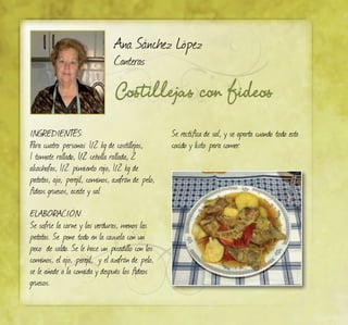 Costillejas con fideos
Ana Sánchez López
Canteras
INGREDIENTES:
Para cuatro personas: 1/2 kg de costillejas,
1 tomate rallado, 1/2 cebolla rallada, 2
alcachofas, 1/2 pimiento rojo, 1/2 kg de
patatas, ajo, perejil, cominos, azafrán de pelo,
fideos gruesos, aceite y sal
ELABORACIÓN:
Se sofríe la carne y las verduras, menos las
patatas. Se pone todo en la cazuela con un
poco de caldo. Se le hace un picadillo con los
cominos, el ajo, perejil, y el azafrán de pelo,
se le añade a la comida y después los fideos
gruesos.
Se rectifica de sal, y se aparta cuando todo esta
cocido y listo para comer.
 