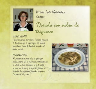 Dorada con salsa de
trigueros
Vicenta Soto Hernández
Canteras
INGREDIENTES:
1 lomo de dorada por ración, 1 cebolla pequeña,
3 dientes de ajo, 3 espárragos, 1/2 vaso de
vino blanco, 1 vaso de fumé de pescado, sal,
harina y aceite
ELABORACIÓN:
Al pescado se le pone sal y se pasa por
harina, se fríe con la piel hacia arribajunto con
la cebolla y el ajo troceados, se le da vuelta y
se rocía con el vino y el fumé de pescado, se
le añaden los espárragos troceados pequeños.
Corregir de sal y cocer.
 