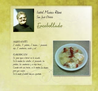 Encebollado
Isabel Muñoz Reina
San José Obrero
INGREDIENTES:
2 cebollas, 3 patatas, 2 huevos, 1 pimiento
rojo, 2 zanahorias, aceite y sal.
ELABORACIÓN:
Se pone agua a hervir en la cazuela.
Se le añaden las cebollas, el pimiento, las
patatas, las zanahorias y se deja hacer.
Cuando esté casi hecho, se le añaden los huevos
para que cuajen.
Se le añade el aceite una vez apartado.
 