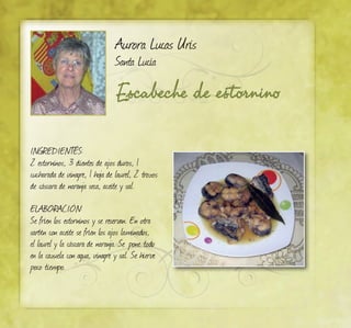 Escabeche de estornino
Aurora Lucas Uris
Santa Lucía
INGREDIENTES:
2 estorninos, 3 dientes de ajos duros, 1
cucharada de vinagre, 1 hoja de laurel, 2 trozos
de cáscara de naranja seca, aceite y sal.
ELABORACIÓN:
Se fríen los estorninos y se reservan. En otra
sartén con aceite se fríen los ajos laminados,
el laurel y la cáscara de naranja. Se pone todo
en la cazuela con agua, vinagre y sal. Se hierve
poco tiempo.
 