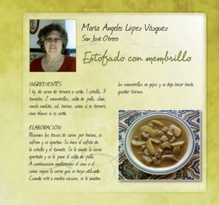 Estofado con membrillo
María Ángeles López Vázquez
San José Obrero
INGREDIENTES:
1 kg. de carne de ternera o cerdo, 1 cebolla, 3
tomates, 2 membrillos, caldo de pollo, clavo,
canela molida, sal, harina, coñac si es ternera,
vino blanco si es cerdo.
ELABORACIÓN:
Pasamos los trozos de carne por harina, se
sofríen y se apartan. Se hace el sofrito de
la cebolla y el tomate. Se le añade la carne
apartada y se le pone el caldo de pollo.
A continuación añadiremos el vino o el
coñac según la carne que se haya utilizado.
Cuando esté a media cocción, se le añaden
los membrillos en gajos y se deja hacer hasta
quedar tiernos.
 