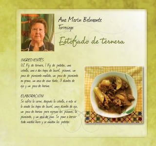 Estofado de ternera
Ana Marín Belmonte
Torreciega
INGREDIENTES:
1/2 Kg. de ternera, 1 Kg. de patatas, una
cebolla, una ó dos hojas de laurel, piñones, un
poco de pimienta molida, un poco de pimienta
en grano, un vaso de vino tinto, 3 dientes de
ajo y un poco de harina.
ELABORACIÓN:
Se sofríe la carne, después la cebolla, a esto se
le añade las hojas de laurel, unos dientes de ajo,
un poco de harina para espesar, los piñones, la
pimienta, y un vaso de vino. Se pone a hervir
todo media hora y se añaden las patatas.
 