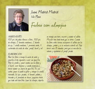Fabes con almejas
Juani Madrid Madrid
Isla Plana
Ingredientes:
500 grs. dejudías blancas o fabes, 300 grs.
de almejas, 2 tomates medianos, 2 dientes
de ajo, 1 cebolla mediana, 1 pimiento verde, 4
cucharadas de aceite de oliva, perejil, laurel y sal.
ELABORACIÓN:
Poner las fabes a remojo la noche de antes y
ponerlas al día siguiente a cocer con agua fría.
Pelar la cebolla y poner media con las fabes y
el laurel, cocer despacio y cuando empiecen a
hervir añadir un chorro de agua fría. En una
sartén poner el aceite a sofreir y rehogar la cebolla
reservada, los ajos picados, el tomate pelado y
troceado y el pimiento en trozos pequeños hasta
que todo esté bien frito. Lavar las almejas, dejarlas
en remojo una hora, escurrir y añadir al sofrito.
Mezclar bien todo hasta que se abran. Cuando
las fabes estén tiernas incorporar al sofrito con las
almejas, probar y si es necesario echarle sal. Deja
hervir unos 10 minutos para que se mezclen los
sabores y espolvorear el perejil picado.
 