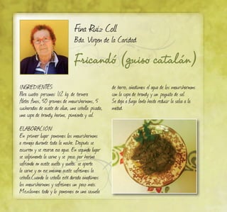 Fina Ruiz Coll
Bda. Virgen de la Caridad
Fricandó (guiso catalán)
INGREDIENTES:
Para cuatro personas: 1/2 kg. de ternera
filetes finos, 50 gramos de mourcharnons, 5
cucharadas de aceite de oliva, una cebolla picada,
una copa de brandy, harina, pimienta y sal.
ELABORACIÓN:
En primer lugar ponemos los mourcharnons
a remojo durante toda la noche. Después se
escurren y se reserva esa agua. En segundo lugar
se salpimenta la carne y se pasa por harina
sofriendo en aceite vuelta y vuelta; se aparta
la carne y en ese mismo aceite sofreimos la
cebolla.Cuando la cebolla esté dorada añadimos
los mourcharnons y sofreímos un poco más.
Mezclamos todo y lo ponemos en una cazuela
de barro, añadimos el agua de los mourcharnons
con la copa de brandy y un poquito de sal.
Se deja a fuego lento hasta reducir la salsa a la
mitad.
 