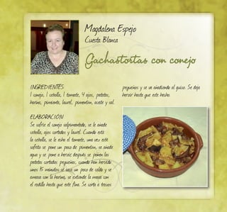 Gachastortas con conejo
Magdalena Espejo
Cuesta Blanca
INGREDIENTES:
1 conejo, 1 cebolla, 1 tomate, 4 ajos, patatas,
harina, pimienta, laurel, pimentón, aceite y sal.
ELABORACIÓN:
Se sofríe el conejo salpimentado, se le añade
cebolla, ajos cortados y laurel. Cuando está
la cebolla, se le echa el tomate, una vez esté
sofrito se pone un poco de pimentón, se añade
agua y se pone a hervir, después se ponen las
patatas cortadas pequeñas, cuando han hervido
unos 15 minutos se saca un poco de caldo y se
amasa con la harina, se extiende la masa con
el rodillo hasta que este fina. Se corta a trozos
pequeños y se va añadiendo al guiso. Se deja
hervir hasta que este hecho.
 