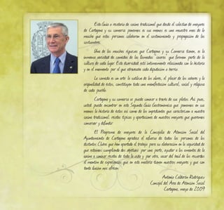 Esta Guía o recetario de cocina tradicional que desde el colectivo de mayores
de Cartagena y su comarca ponemos es sus manos es una muestra mas de lo
mucho que estas personas colaboran en el sostenimiento y propagación de las
costumbres.
Una de las muchas riquezas que Cartagena y su Comarca tienen, es la
inmensa variedad de comidas de las llamadas “caseras” que forman parte de la
cultura de cada lugar. Esta diversidad está íntimamente relacionada con la historia
y en el momento por el que atravesaba cada diputación o barrio.
La comida es un arte: la sutileza de los olores, el placer de los sabores y la
originalidad de éstos, constituyen toda una manifestación cultural, social y religiosa
de cada pueblo.
Cartagena y su comarca se puede conocer a través de sus platos. Así pues,
usted puede encontrar en esta Segunda Guía Gastronómica que ponemos en sus
manos la historia de éstos así como de los ingredientes que caracterizan a nuestra
cocina tradicional; recetas típicas y aportaciones de nuestros mayores que queremos
conservar y difundir.
El Programa de mayores de la Concejalía de Atención Social del
Ayuntamiento de Cartagena agradece el esfuerzo de todas las personas de los
distintos Clubes que han aportado el trabajo para su elaboración en la seguridad de
que estamos cumpliendo dos objetivos: por una parte, ayudar a los amantes de la
cocina a conocer recetas de toda la vida y por otra, sacar del baúl de los recuerdos
el montón de experiencias que en esta materia tienen nuestros mayores y que con
tanta ilusión nos ofrecen.
Antonio Calderán Rodríguez
Concejal del Área de Atención Social
Cartagena, mayo de 2009
 