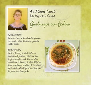 Garbanzos con fideos
Ana Monleón Cazorla
Bda. Virgen de la Caridad
INGREDIENTES:
Garbanzos, fideos gordos, alcachofas, pimiento
rojo, tomate, cebolla, hierbabuena, pimentón
molido, patatas.
ELABORACIÓN:
Sofreir el tomate y la cebolla. Sofreir las
alcachofas y el pimiento y echarle un poco
de pimentón dulce molido. Una vez sofrito
mezclarlo con el tomate y la cebolla. Echar en
la olla los garbanzos, el sofrito y la hierbabuena
y 20 minutos antes de apartarla del fuego echar
las patatas y los fideos gordos.
 